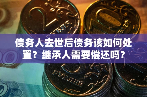 济南债务人去世后债务该如何处置？继承人需要偿还吗？