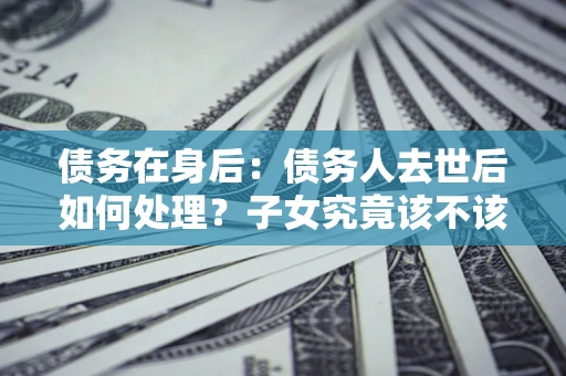 济南债务在身后：债务人去世后如何处理？子女究竟该不该还钱？