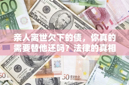 济南亲人离世欠下的债，你真的需要替他还吗？法律的真相或许与你想的不一样